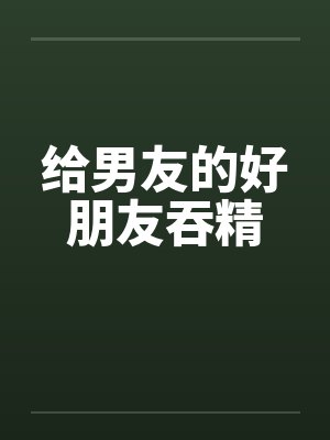 给男友的好朋友吞精by佚名