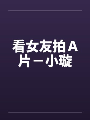 看女友拍A片-小璇by佚名笔趣阁无弹窗
