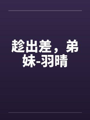 趁出差,弟妹-羽晴by佚名