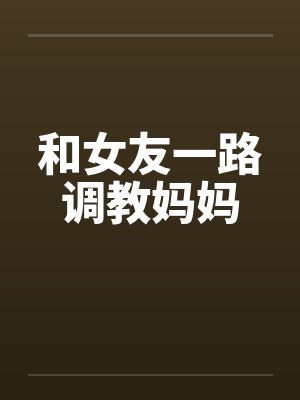 和女友一路调教妈妈by佚名