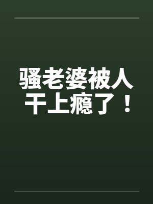 骚老婆被人干上瘾了!by佚名