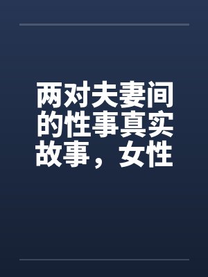两对夫妻间的性事真实故事,女性自诉完结篇 ..by佚名笔趣阁无弹窗