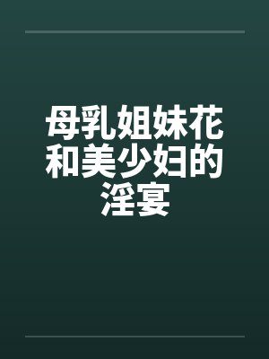 母乳姐妹花和美少妇的淫宴笔趣阁无弹窗