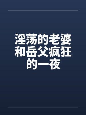 淫荡的老婆和岳父疯狂的一夜笔趣阁无弹窗
