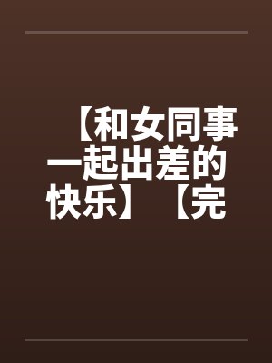 【和女同事一起出差的快乐】【完】by佚名笔趣阁无弹窗