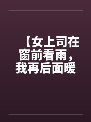 【女上司在窗前看雨，我再后面暖暖她身体】【完】笔趣阁无弹窗