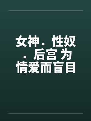 女神.性奴.后宫 为情爱而盲目笔趣阁无弹窗