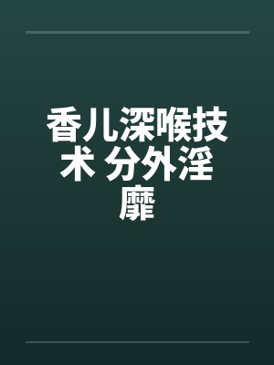 香儿深喉技术 分外淫靡