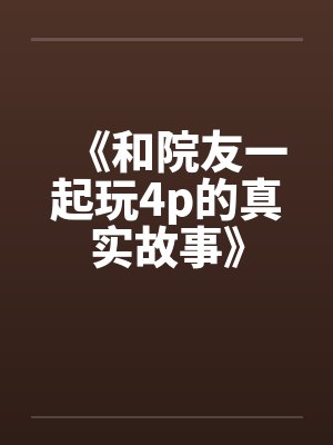 《和院友一起玩4p的真实故事》by佚名