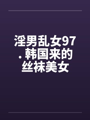 淫男乱女97. 韩国来的丝袜美女笔趣阁无弹窗