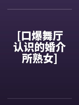 [口爆舞厅认识的婚介所熟女]笔趣阁无弹窗