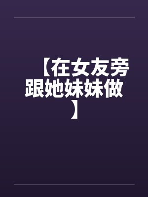 【在女友旁跟她妹妹做】