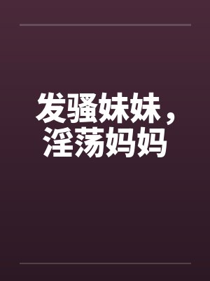发骚妹妹,淫荡妈妈by佚名