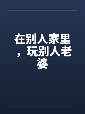 在别人家里,玩别人老婆by佚名笔趣阁无弹窗