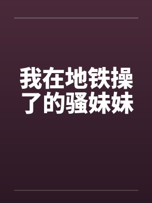 我在地铁操了的骚妹妹笔趣阁无弹窗