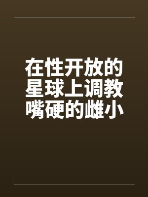 在性开放的星球上调教嘴硬的雌小鬼笔趣阁无弹窗