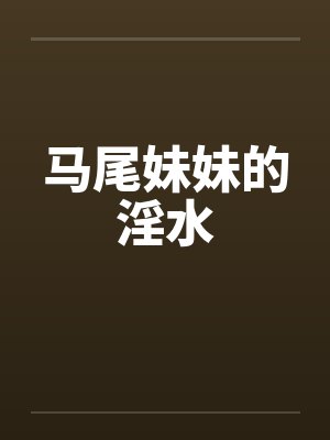 马尾妹妹的淫水by佚名笔趣阁无弹窗