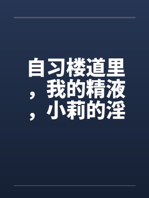 自习楼道里,我的精液,小莉的淫水by佚名笔趣阁无弹窗