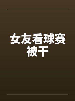 女友看球赛被干笔趣阁无弹窗