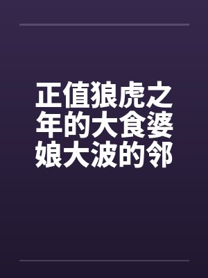 正值狼虎之年的大食婆娘大波的邻居中年妇人by佚名笔趣阁无弹窗